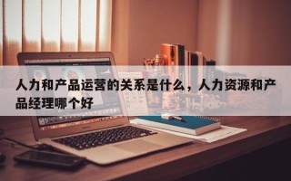 人力和产品运营的关系是什么，人力资源和产品经理哪个好