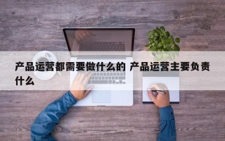 产品运营都需要做什么的 产品运营主要负责什么