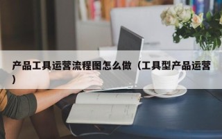 产品工具运营流程图怎么做（工具型产品运营）