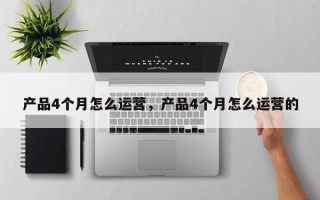 产品4个月怎么运营，产品4个月怎么运营的