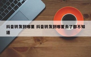 抖音转发到哪里 抖音转发到哪里去了都不知道