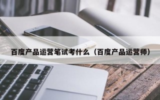 百度产品运营笔试考什么（百度产品运营师）