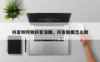 抖音如何做抖音溶图，抖音融图怎么做