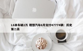 L6单车破2万 理想汽车6月交付47774辆：历史第二高