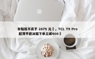 补贴后不高于 2879 元‏，TCL T9 Pro 超薄平嵌冰箱下单立减400‏