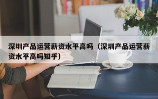 深圳产品运营薪资水平高吗（深圳产品运营薪资水平高吗知乎）