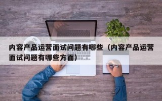 内容产品运营面试问题有哪些（内容产品运营面试问题有哪些方面）