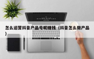 怎么运营抖音产品号呢赚钱（抖音怎么做产品）