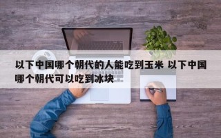 以下中国哪个朝代的人能吃到玉米 以下中国哪个朝代可以吃到冰块