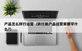 产品怎么转行运营（转行做产品运营需要学什么?）