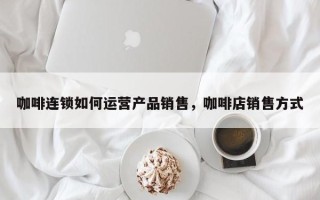 咖啡连锁如何运营产品销售，咖啡店销售方式