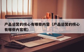 产品运营的核心有哪些内容（产品运营的核心有哪些内容呢）