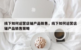 线下如何运营店铺产品销售，线下如何运营店铺产品销售策略