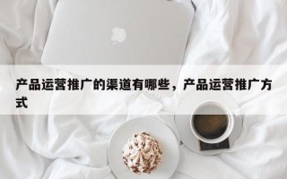 产品运营推广的渠道有哪些，产品运营推广方式