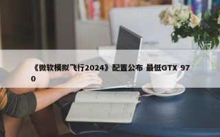 《微软模拟飞行2024》配置公布 最低GTX 970