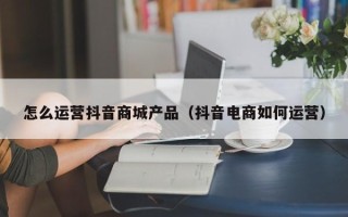 怎么运营抖音商城产品（抖音电商如何运营）