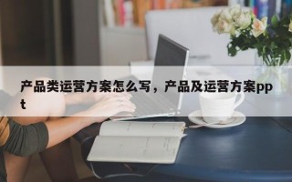 产品类运营方案怎么写，产品及运营方案ppt