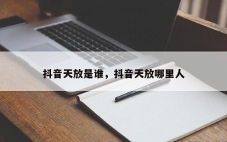 抖音天放是谁，抖音天放哪里人