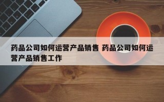 药品公司如何运营产品销售 药品公司如何运营产品销售工作