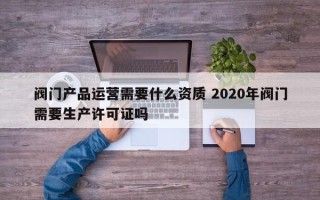 阀门产品运营需要什么资质 2020年阀门需要生产许可证吗