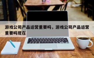 游戏公司产品运营重要吗，游戏公司产品运营重要吗现在