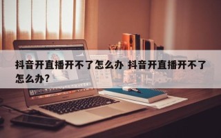 抖音开直播开不了怎么办 抖音开直播开不了怎么办?