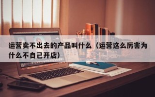 运营卖不出去的产品叫什么（运营这么厉害为什么不自己开店）