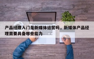 产品经理入门是新媒体运营吗，新媒体产品经理需要具备哪些能力