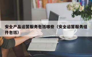 安全产品运营服务包括哪些（安全运营服务组件包括）