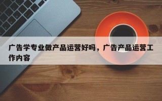 广告学专业做产品运营好吗，广告产品运营工作内容