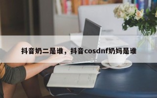 抖音奶二是谁，抖音cosdnf奶妈是谁