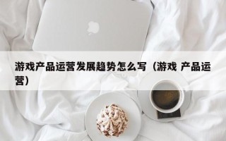 游戏产品运营发展趋势怎么写（游戏 产品运营）