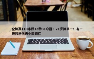 全锦赛110米栏13秒31夺冠！21岁徐卓一：有一天我想代表中国跨栏