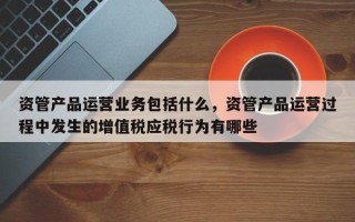 资管产品运营业务包括什么，资管产品运营过程中发生的增值税应税行为有哪些