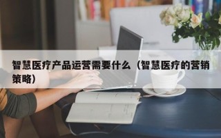 智慧医疗产品运营需要什么（智慧医疗的营销策略）