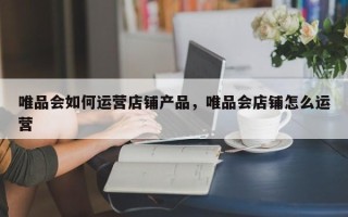 唯品会如何运营店铺产品，唯品会店铺怎么运营