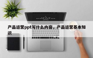 产品运营ppt写什么内容，产品运营基本知识