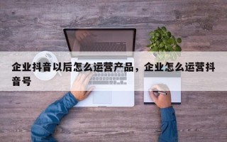 企业抖音以后怎么运营产品，企业怎么运营抖音号