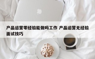 产品运营零经验能做吗工作 产品运营无经验面试技巧