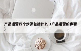 产品运营四个步骤包括什么（产品运营的步骤）