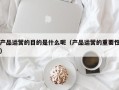 产品运营的目的是什么呢（产品运营的重要性）