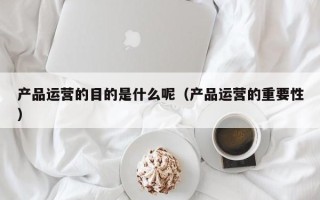 产品运营的目的是什么呢（产品运营的重要性）