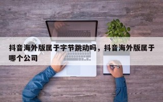 抖音海外版属于字节跳动吗，抖音海外版属于哪个公司