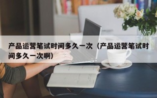 产品运营笔试时间多久一次（产品运营笔试时间多久一次啊）