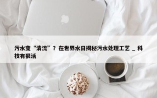 污水变“清流”？在世界水日揭秘污水处理工艺 _ 科技有狠活