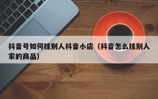 抖音号如何挂别人抖音小店（抖音怎么挂别人家的商品）