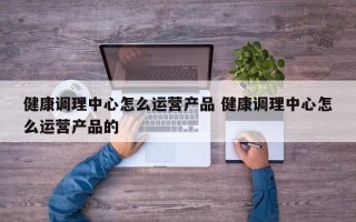 健康调理中心怎么运营产品 健康调理中心怎么运营产品的