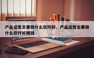 产品运营主要做什么软件好，产品运营主要做什么软件好赚钱