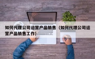 如何代理公司运营产品销售（如何代理公司运营产品销售工作）