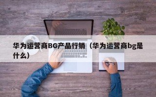 华为运营商BG产品行销（华为运营商bg是什么）